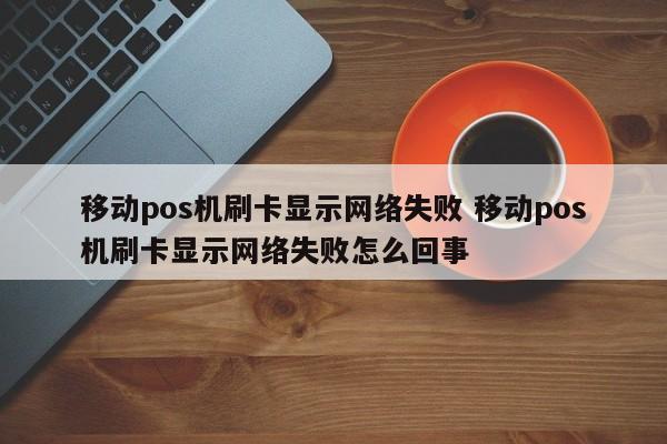 移动pos机刷卡显示网络失败 移动pos机刷卡显示网络失败怎么回事