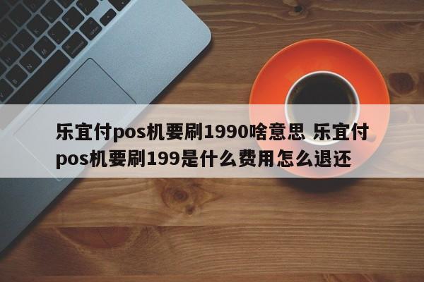 乐宜付pos机要刷1990啥意思 乐宜付pos机要刷199是什么费用怎么退还