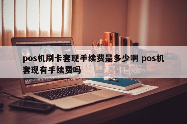 pos机刷卡套现手续费是多少啊 pos机套现有手续费吗