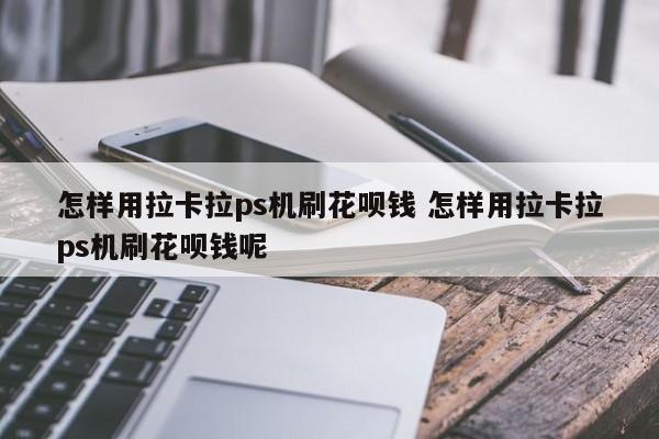 怎样用拉卡拉ps机刷花呗钱 怎样用拉卡拉ps机刷花呗钱呢