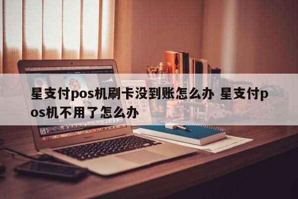 星支付pos机刷卡没到账怎么办 星支付pos机不用了怎么办