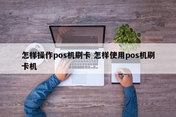 怎样操作pos机刷卡 怎样使用pos机刷卡机