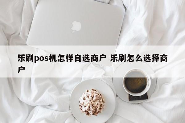 乐刷pos机怎样自选商户 乐刷怎么选择商户