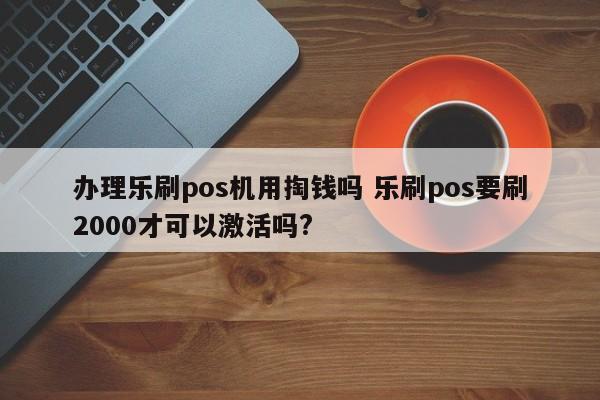 办理乐刷pos机用掏钱吗 乐刷pos要刷2000才可以激活吗?