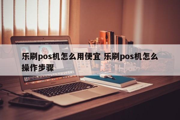 乐刷pos机怎么用便宜 乐刷pos机怎么操作步骤