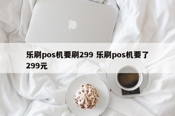 乐刷pos机要刷299 乐刷pos机要了299元