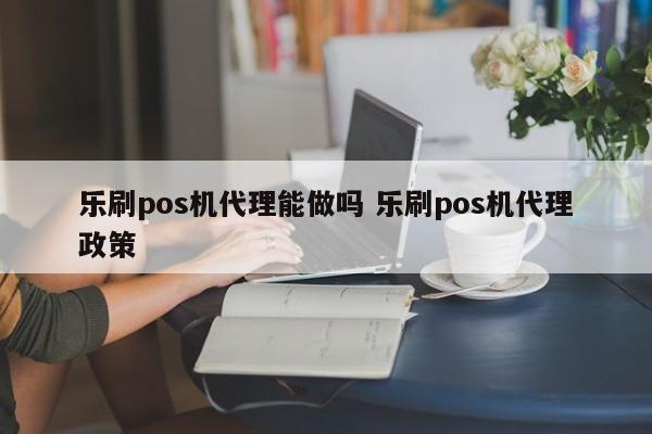 乐刷pos机代理能做吗 乐刷pos机代理政策