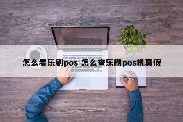 怎么看乐刷pos 怎么查乐刷pos机真假