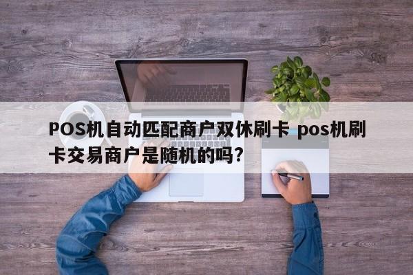 POS机自动匹配商户双休刷卡 pos机刷卡交易商户是随机的吗?