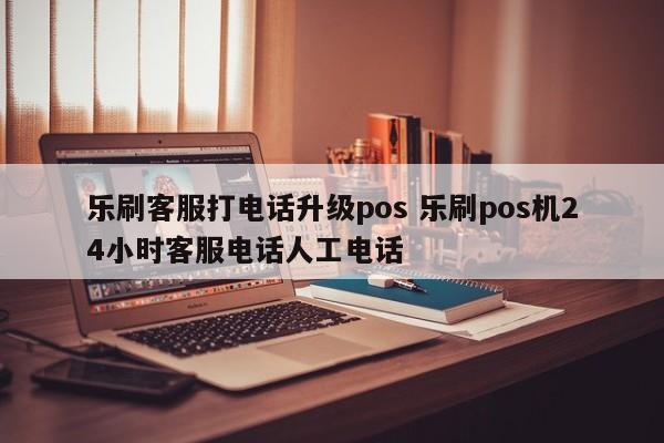 乐刷客服打电话升级pos 乐刷pos机24小时客服电话人工电话