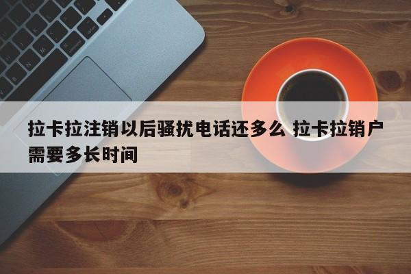 拉卡拉注销以后骚扰电话还多么 拉卡拉销户需要多长时间