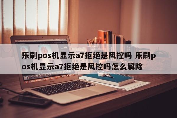 乐刷pos机显示a7拒绝是风控吗 乐刷pos机显示a7拒绝是风控吗怎么解除