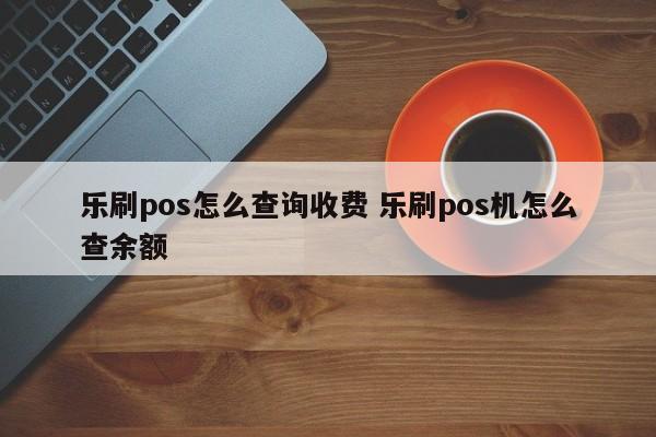 乐刷pos怎么查询收费 乐刷pos机怎么查余额