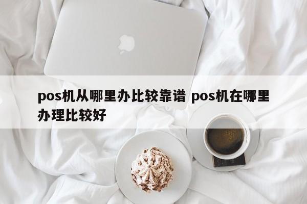 pos机从哪里办比较靠谱 pos机在哪里办理比较好