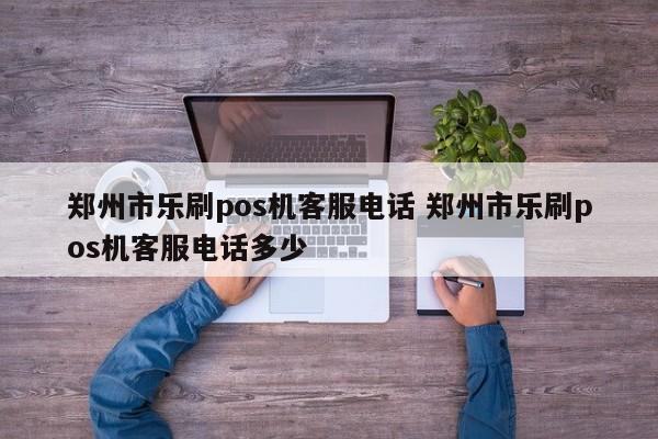 郑州市乐刷pos机客服电话 郑州市乐刷pos机客服电话多少