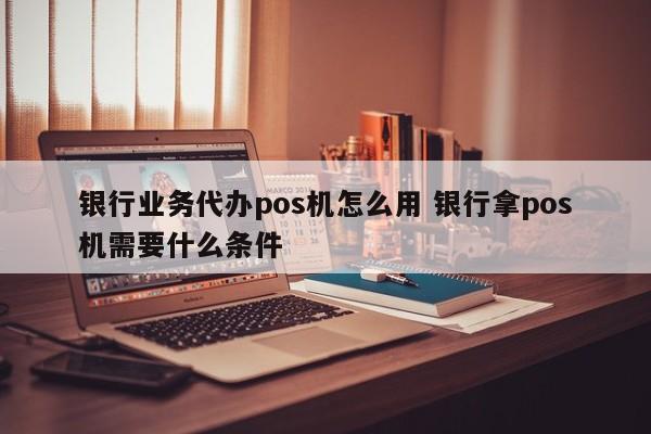 银行业务代办pos机怎么用 银行拿pos机需要什么条件