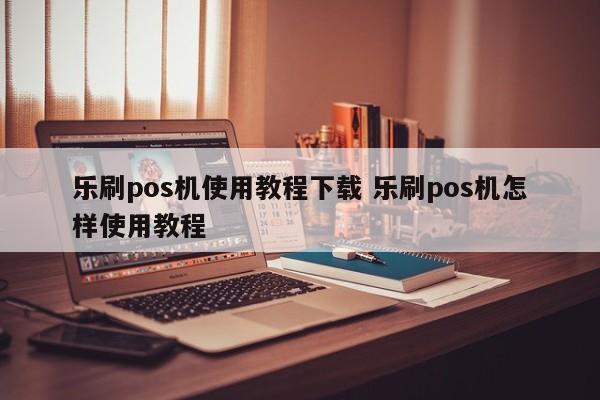 乐刷pos机使用教程下载 乐刷pos机怎样使用教程