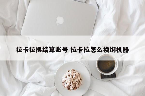 拉卡拉换结算账号 拉卡拉怎么换绑机器