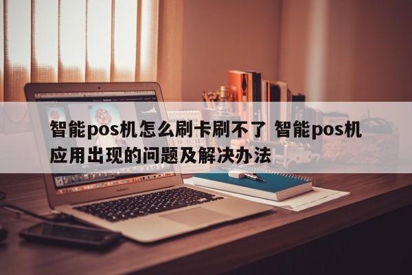 智能pos机怎么刷卡刷不了 智能pos机应用出现的问题及解决办法