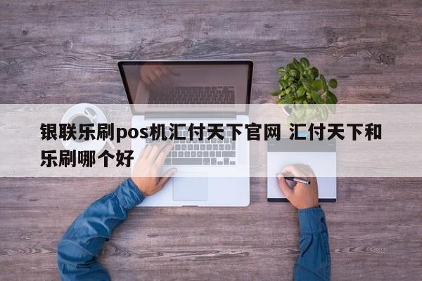 银联乐刷pos机汇付天下官网 汇付天下和乐刷哪个好