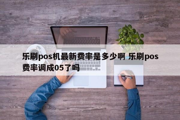 乐刷pos机最新费率是多少啊 乐刷pos费率调成05了吗