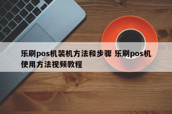 乐刷pos机装机方法和步骤 乐刷pos机使用方法视频教程