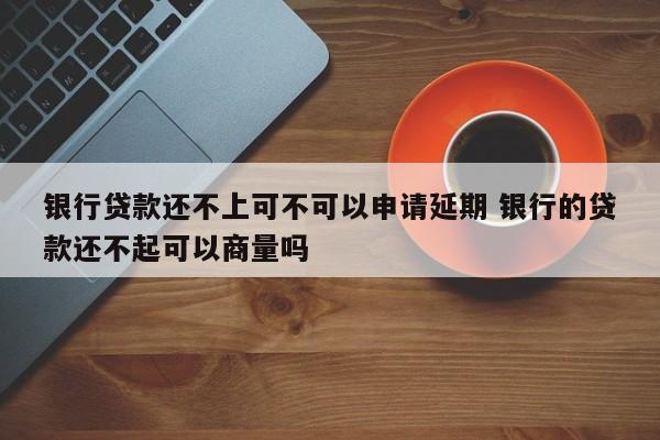 银行贷款还不上可不可以申请延期 银行的贷款还不起可以商量吗