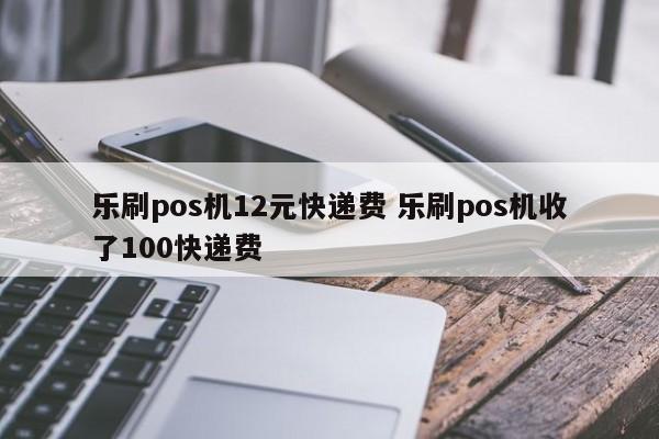 乐刷pos机12元快递费 乐刷pos机收了100快递费