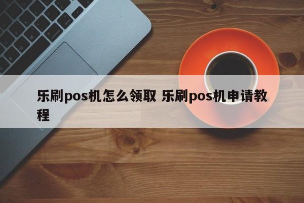 乐刷pos机怎么领取 乐刷pos机申请教程