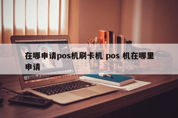 在哪申请pos机刷卡机 pos 机在哪里申请