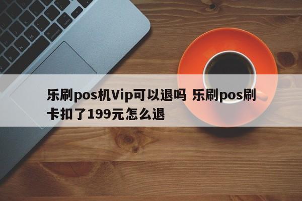 乐刷pos机Vip可以退吗 乐刷pos刷卡扣了199元怎么退