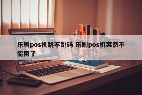 乐刷pos机跳不跳码 乐刷pos机突然不能用了