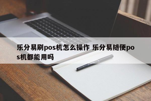 乐分易刷pos机怎么操作 乐分易随便pos机都能用吗