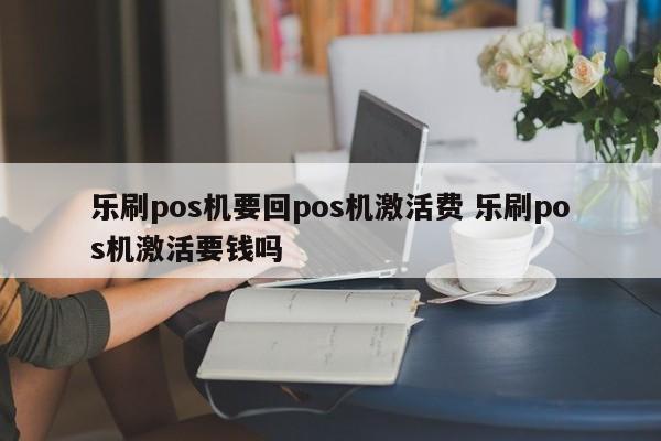 乐刷pos机要回pos机激活费 乐刷pos机激活要钱吗