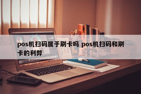 pos机扫码属于刷卡吗 pos机扫码和刷卡的利弊