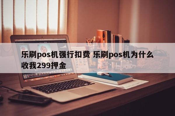 乐刷pos机强行扣费 乐刷pos机为什么收我299押金