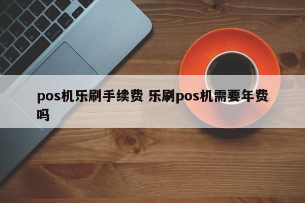 pos机乐刷手续费 乐刷pos机需要年费吗