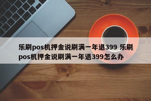 乐刷pos机押金说刷满一年退399 乐刷pos机押金说刷满一年退399怎么办