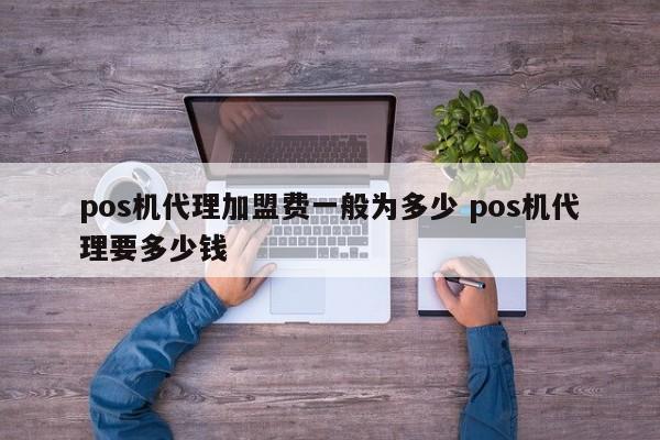 pos机代理加盟费一般为多少 pos机代理要多少钱