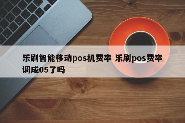 乐刷智能移动pos机费率 乐刷pos费率调成05了吗