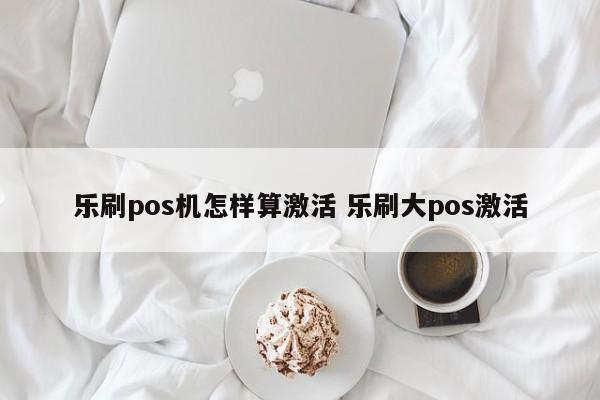 乐刷pos机怎样算激活 乐刷大pos激活