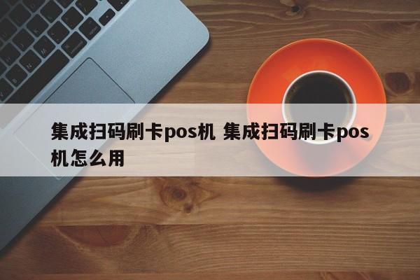 集成扫码刷卡pos机 集成扫码刷卡pos机怎么用