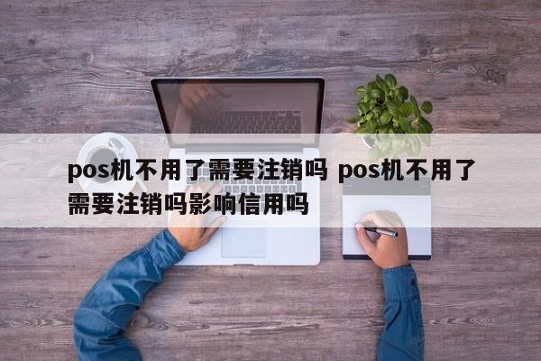 pos机不用了需要注销吗 pos机不用了需要注销吗影响信用吗