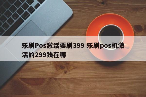 乐刷Pos激活要刷399 乐刷pos机激活的299钱在哪