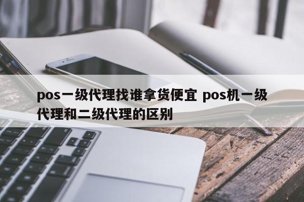 pos一级代理找谁拿货便宜 pos机一级代理和二级代理的区别