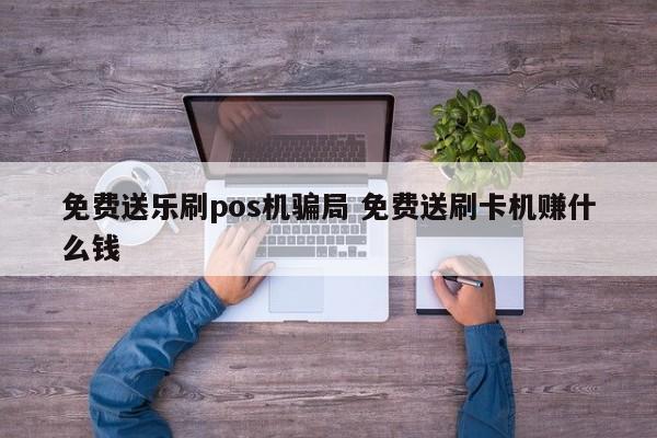 免费送乐刷pos机骗局 免费送刷卡机赚什么钱