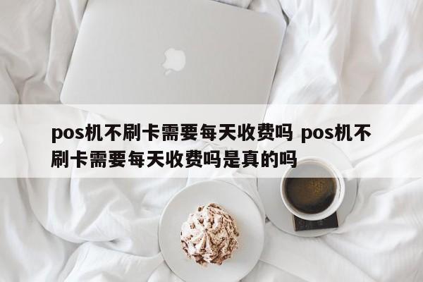 pos机不刷卡需要每天收费吗 pos机不刷卡需要每天收费吗是真的吗