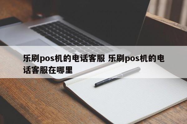 乐刷pos机的电话客服 乐刷pos机的电话客服在哪里