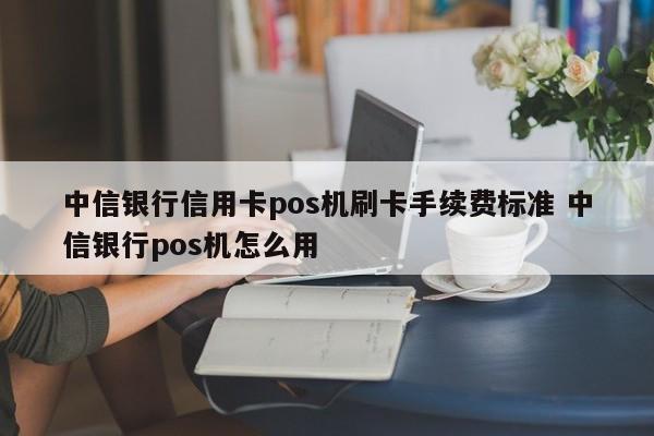 中信银行信用卡pos机刷卡手续费标准 中信银行pos机怎么用