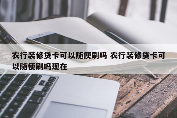 农行装修贷卡可以随便刷吗 农行装修贷卡可以随便刷吗现在